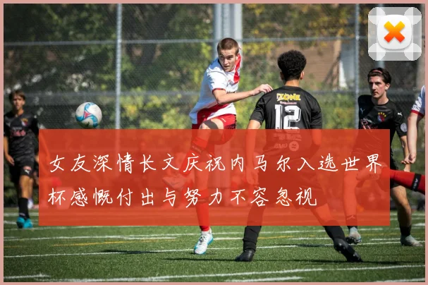 女友深情长文庆祝内马尔入选世界杯感慨付出与努力不容忽视