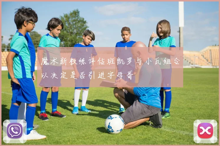 魔术新教练评估班凯罗与小瓦组合以决定是否引进字母哥