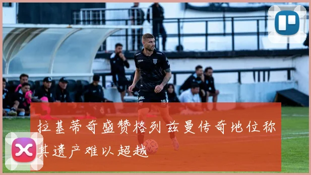 拉基蒂奇盛赞格列兹曼传奇地位称其遗产难以超越