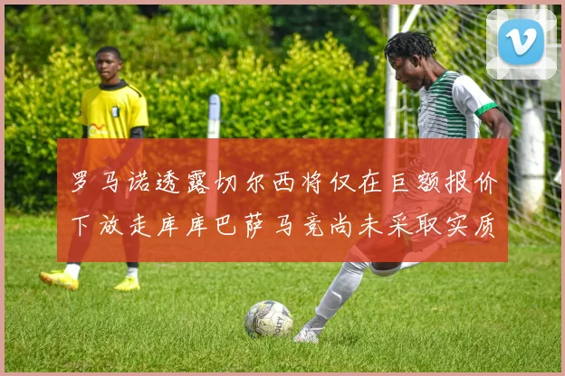 罗马诺透露切尔西将仅在巨额报价下放走库库巴萨马竞尚未采取实质行动