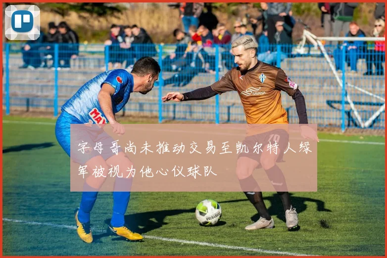 字母哥尚未推动交易至凯尔特人绿军被视为他心仪球队