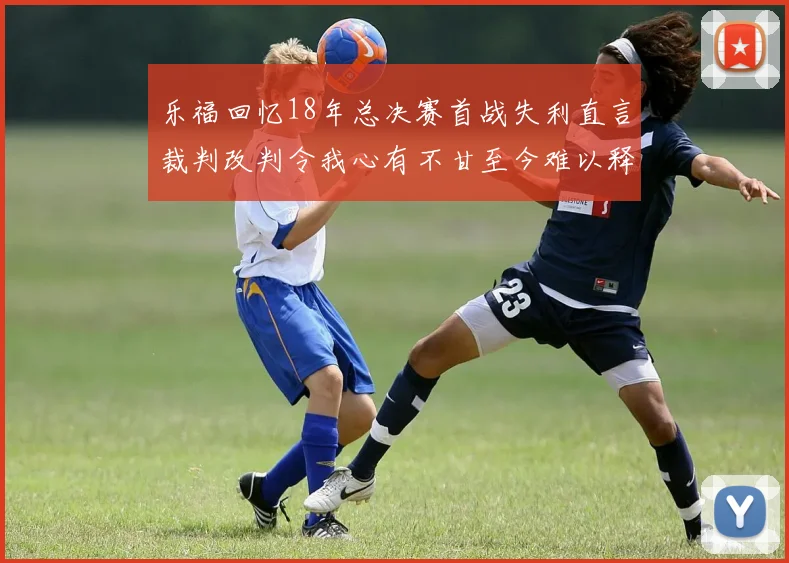 乐福回忆18年总决赛首战失利直言裁判改判令我心有不甘至今难以释怀