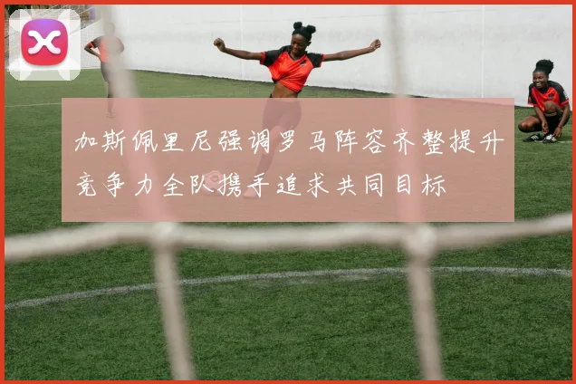 加斯佩里尼强调罗马阵容齐整提升竞争力全队携手追求共同目标