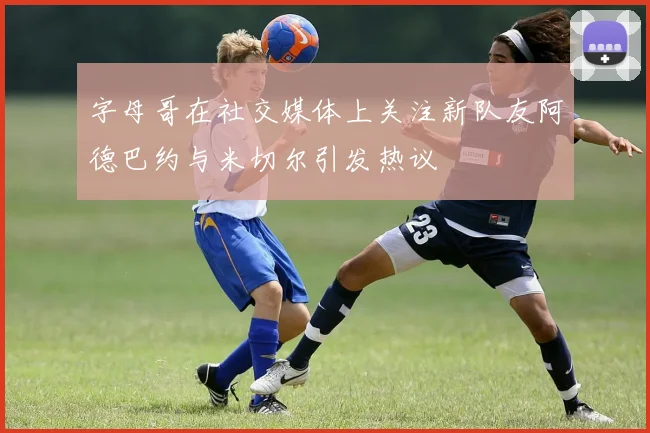 字母哥在社交媒体上关注新队友阿德巴约与米切尔引发热议