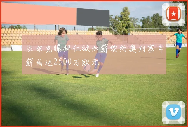 法尔克曝拜仁欲加薪续约奥利塞年薪或达2500万欧元