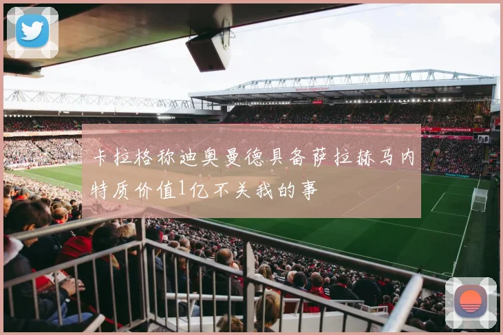 卡拉格称迪奥曼德具备萨拉赫马内特质价值1亿不关我的事