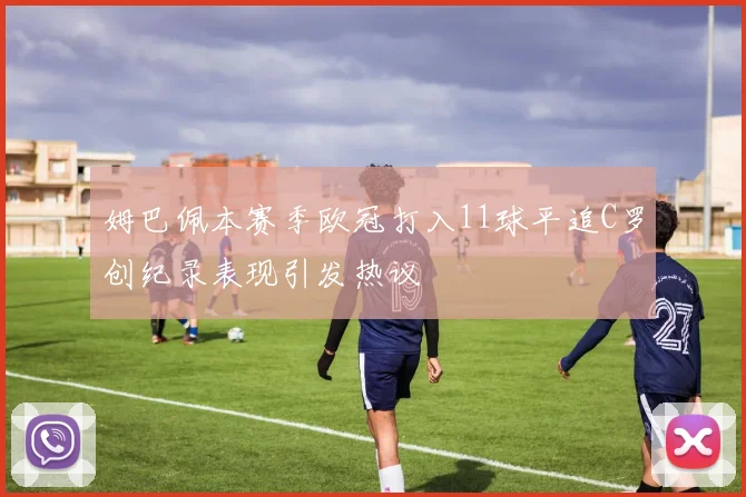 姆巴佩本赛季欧冠打入11球平追C罗创纪录表现引发热议