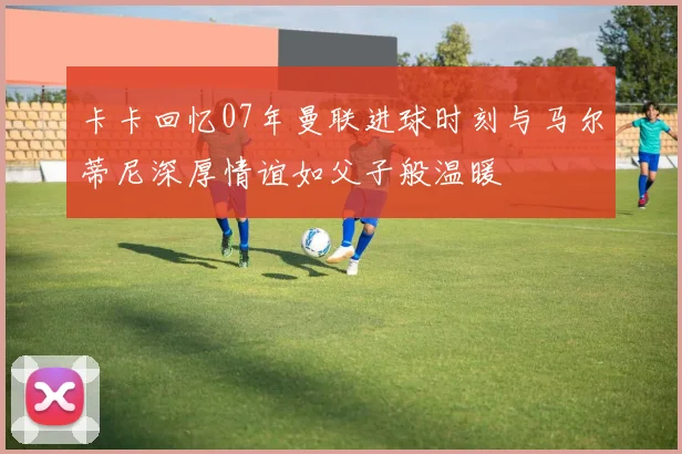 卡卡回忆07年曼联进球时刻与马尔蒂尼深厚情谊如父子般温暖