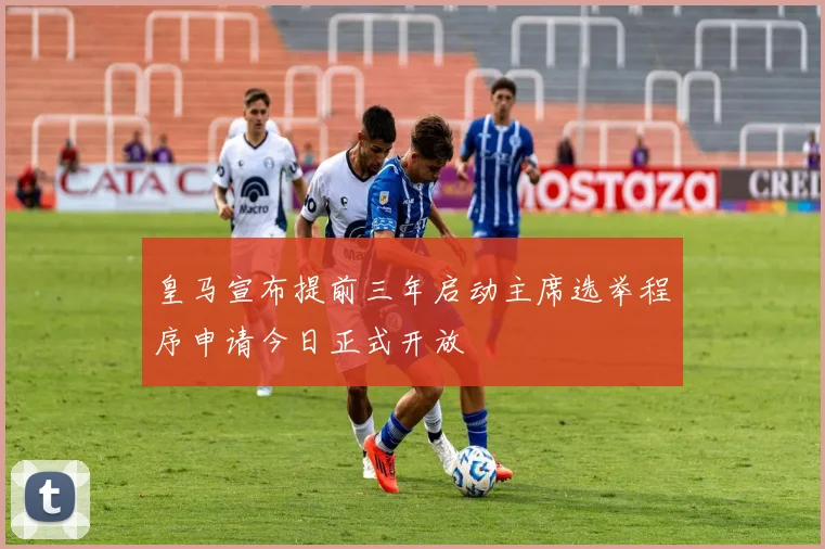 皇马宣布提前三年启动主席选举程序申请今日正式开放