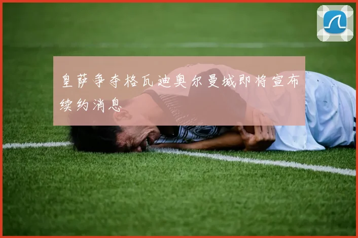 皇萨争夺格瓦迪奥尔曼城即将宣布续约消息